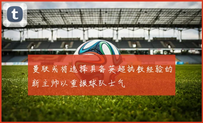 曼联或将选择具备英超执教经验的新主帅以重振球队士气