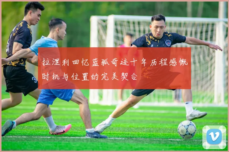 拉涅利回忆蓝狐奇迹十年历程感慨时机与位置的完美契合