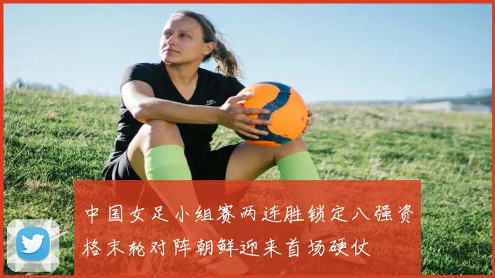 中国女足小组赛两连胜锁定八强资格末轮对阵朝鲜迎来首场硬仗