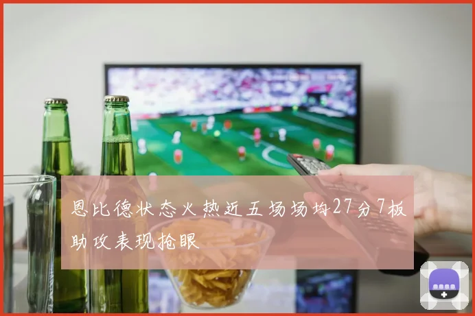 恩比德状态火热近五场场均27分7板助攻表现抢眼