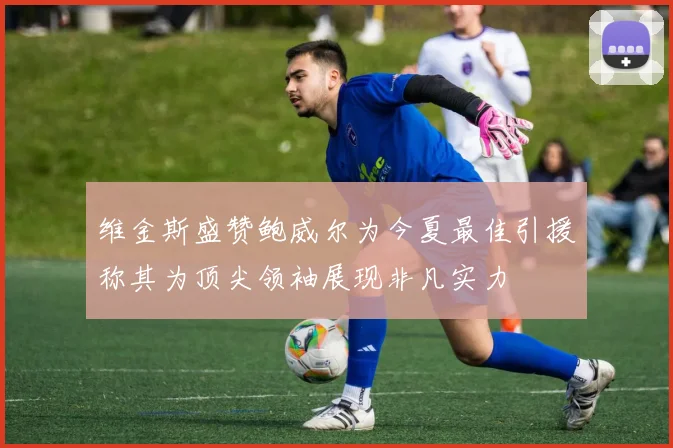 维金斯盛赞鲍威尔为今夏最佳引援称其为顶尖领袖展现非凡实力