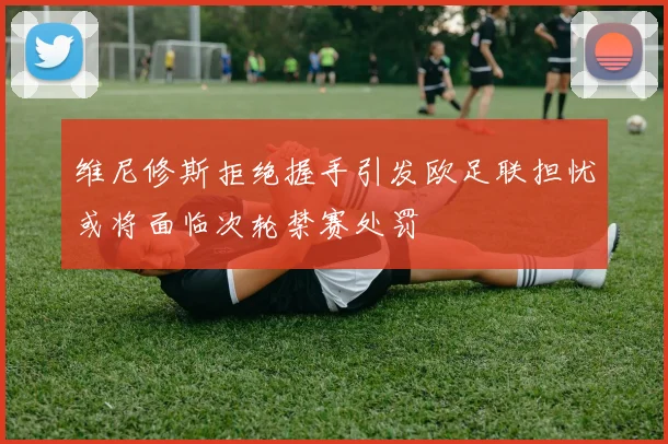 维尼修斯拒绝握手引发欧足联担忧或将面临次轮禁赛处罚