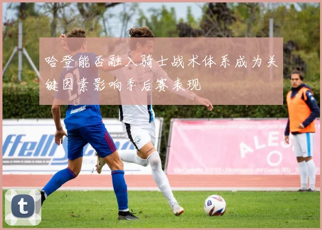 哈登能否融入骑士战术体系成为关键因素影响季后赛表现