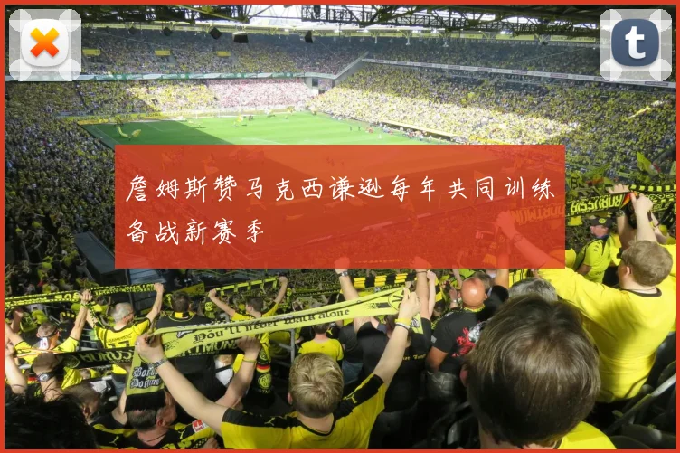 詹姆斯赞马克西谦逊每年共同训练备战新赛季