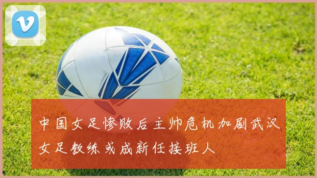 中国女足惨败后主帅危机加剧武汉女足教练或成新任接班人