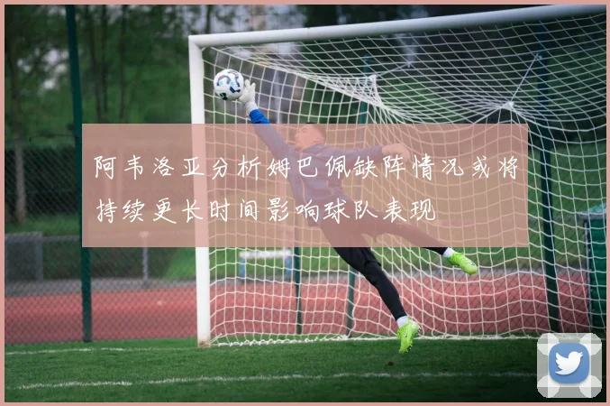阿韦洛亚分析姆巴佩缺阵情况或将持续更长时间影响球队表现