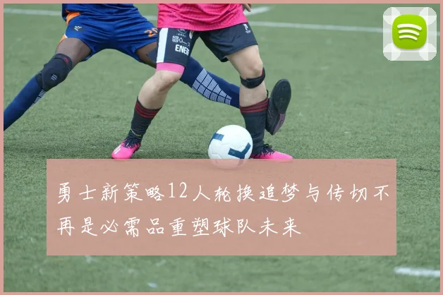 勇士新策略12人轮换追梦与传切不再是必需品重塑球队未来