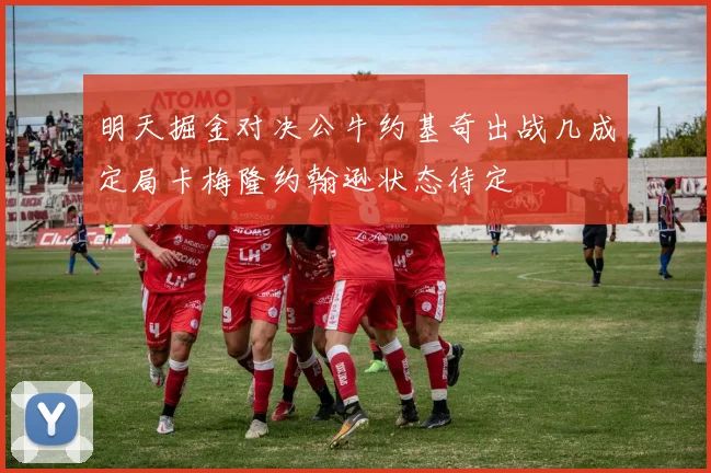 明天掘金对决公牛约基奇出战几成定局卡梅隆约翰逊状态待定
