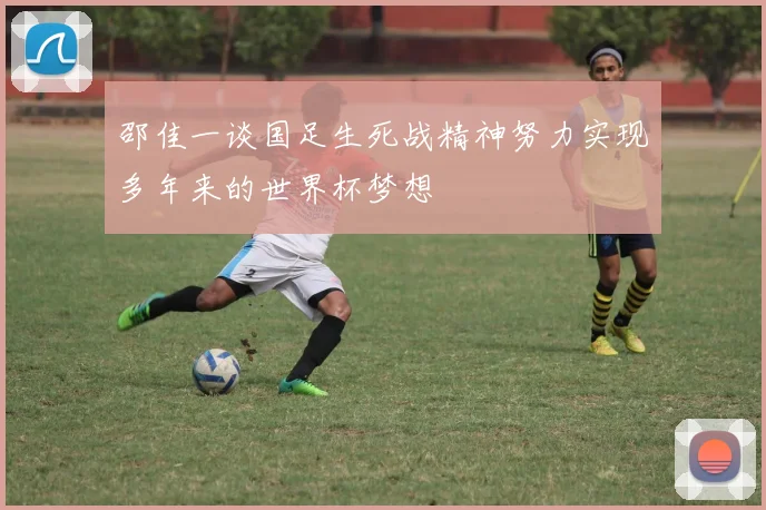 邵佳一谈国足生死战精神努力实现多年来的世界杯梦想