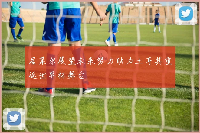 居莱尔展望未来努力助力土耳其重返世界杯舞台