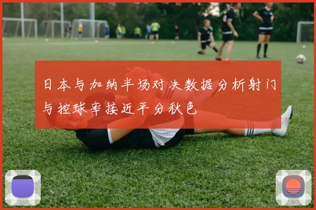 日本与加纳半场对决数据分析射门与控球率接近平分秋色