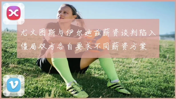 尤文图斯与伊尔迪兹薪资谈判陷入僵局双方各自要求不同薪资方案