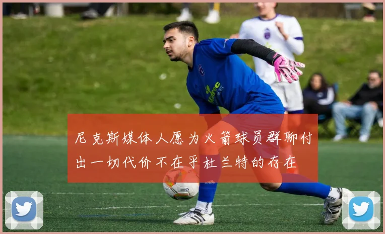 尼克斯媒体人愿为火箭球员群聊付出一切代价不在乎杜兰特的存在