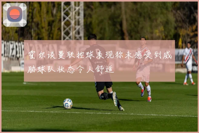 霍尔谈曼联控球表现称未感受到威胁球队状态令人舒适