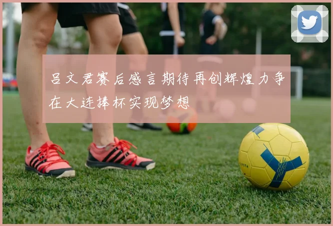 吕文君赛后感言期待再创辉煌力争在大连捧杯实现梦想