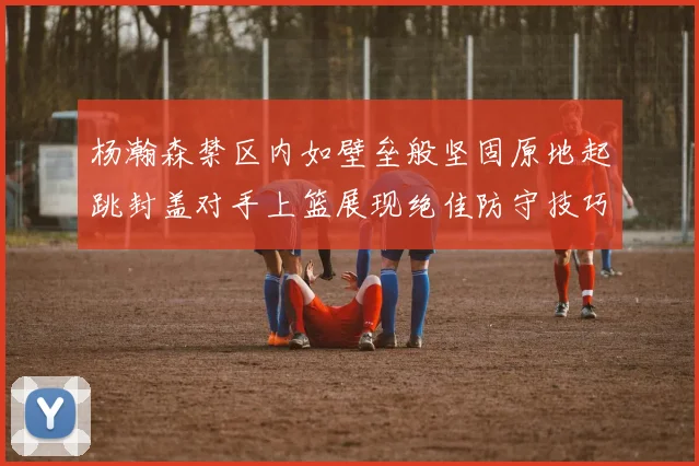 杨瀚森禁区内如壁垒般坚固原地起跳封盖对手上篮展现绝佳防守技巧