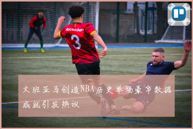 文班亚马创造NBA历史单场豪华数据成就引发热议