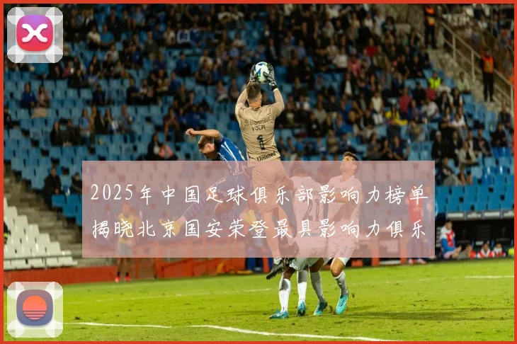 2025年中国足球俱乐部影响力榜单揭晓北京国安荣登最具影响力俱乐部榜首