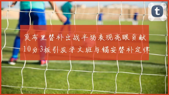 莫布里替补出战半场表现亮眼贡献10分3板引发学文班与锡安替补定律探讨