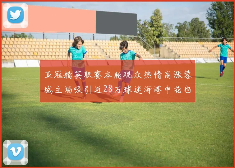 亚冠精英联赛本轮观众热情高涨蓉城主场吸引近28万球迷海港申花也超万人到场