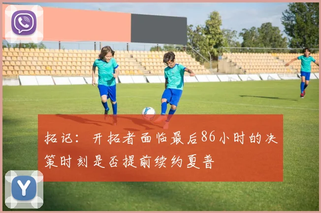 拓记：开拓者面临最后86小时的决策时刻是否提前续约夏普