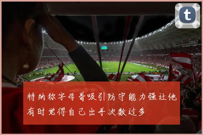 特纳称字母哥吸引防守能力强让他有时觉得自己出手次数过多