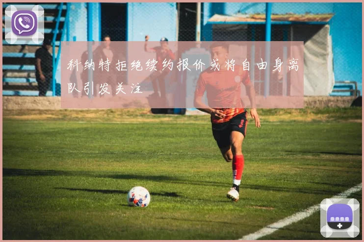 科纳特拒绝续约报价或将自由身离队引发关注