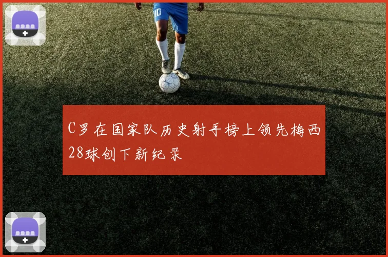 C罗在国家队历史射手榜上领先梅西28球创下新纪录