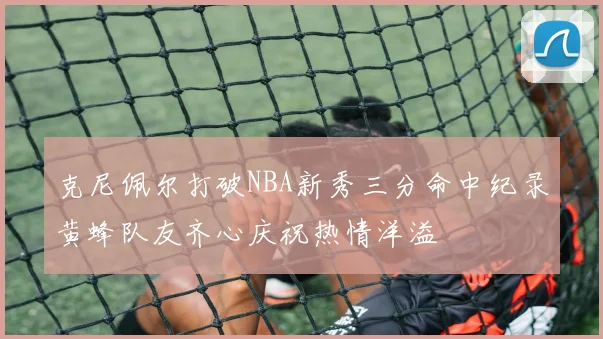 克尼佩尔打破NBA新秀三分命中纪录黄蜂队友齐心庆祝热情洋溢