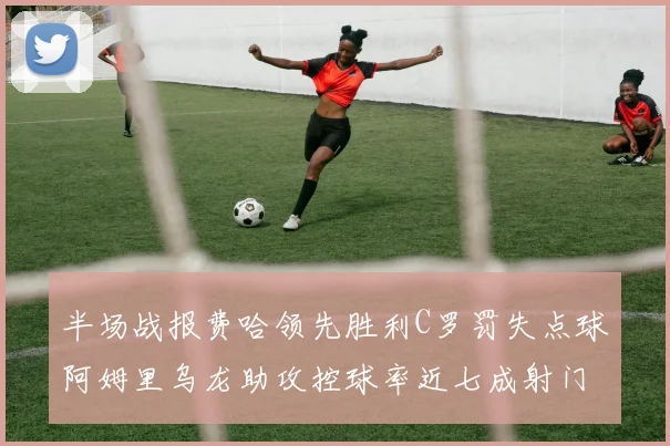 半场战报费哈领先胜利C罗罚失点球阿姆里乌龙助攻控球率近七成射门未果