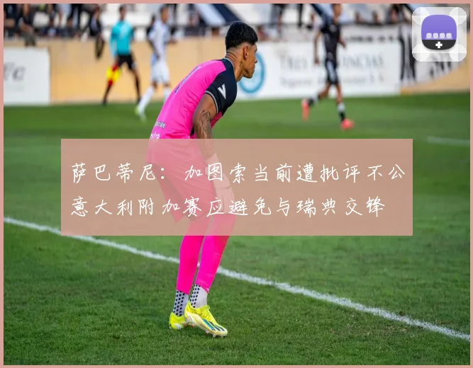萨巴蒂尼：加图索当前遭批评不公意大利附加赛应避免与瑞典交锋