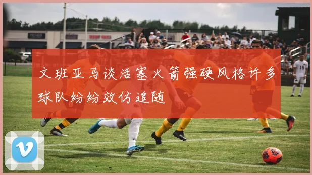 文班亚马谈活塞火箭强硬风格许多球队纷纷效仿追随