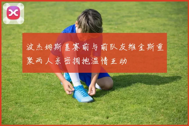 波杰姆斯基赛前与前队友维金斯重聚两人亲密拥抱温情互动