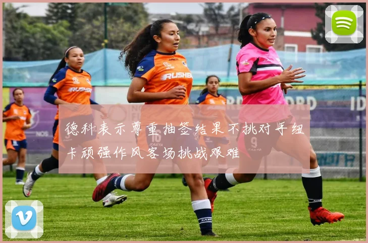 德科表示尊重抽签结果不挑对手纽卡顽强作风客场挑战艰难