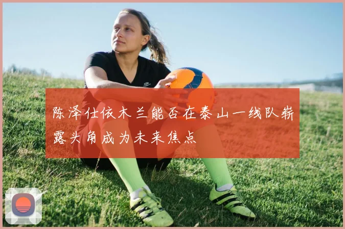 陈泽仕依木兰能否在泰山一线队崭露头角成为未来焦点