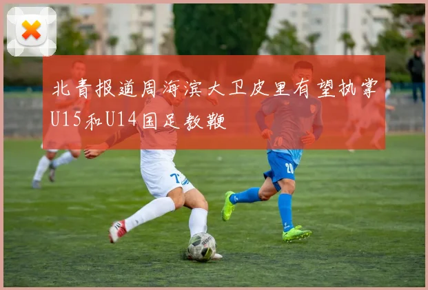 北青报道周海滨大卫皮里有望执掌U15和U14国足教鞭