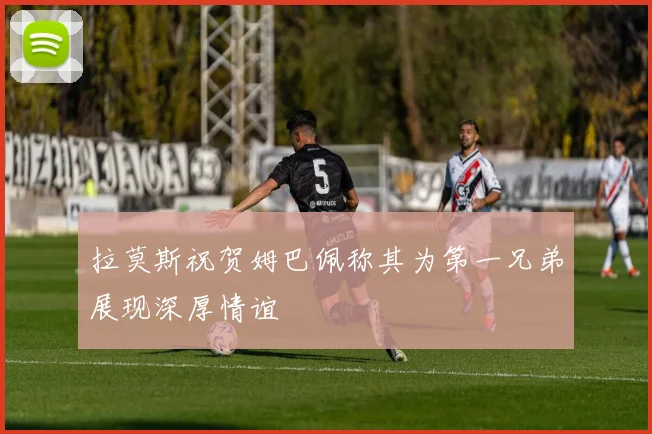 拉莫斯祝贺姆巴佩称其为第一兄弟展现深厚情谊