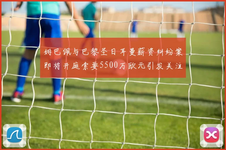 姆巴佩与巴黎圣日耳曼薪资纠纷案即将开庭索要5500万欧元引发关注