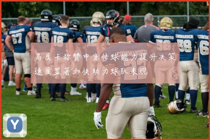 乌度卡称赞申京传球能力提升决策速度显著加快助力球队表现