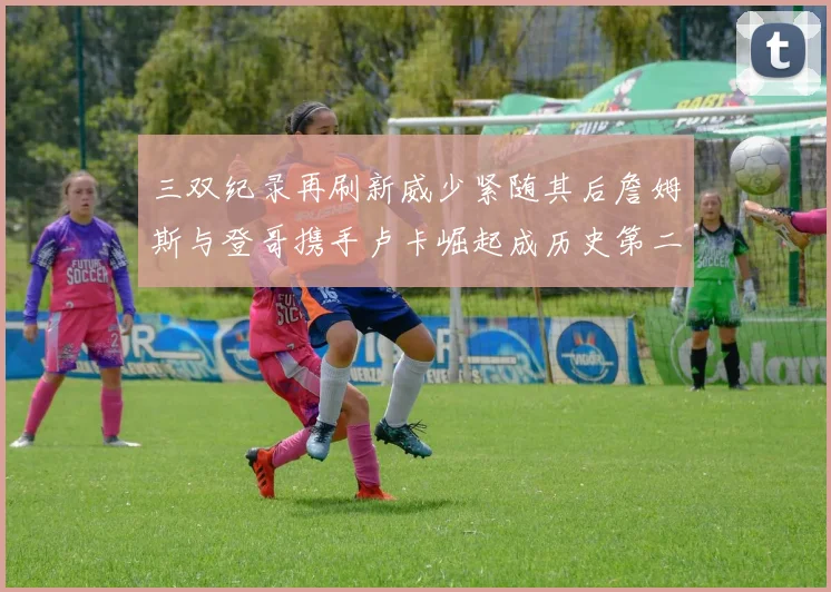三双纪录再刷新威少紧随其后詹姆斯与登哥携手卢卡崛起成历史第二