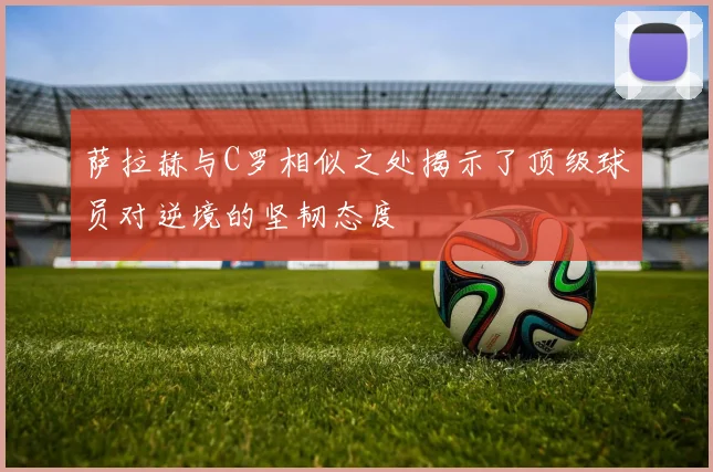 萨拉赫与C罗相似之处揭示了顶级球员对逆境的坚韧态度