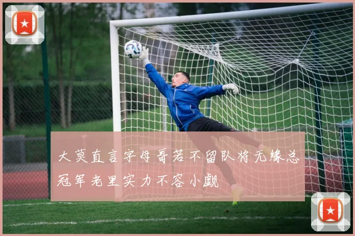 大莫直言字母哥若不留队将无缘总冠军老里实力不容小觑