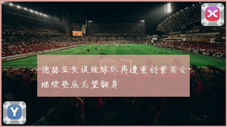 德赫亚失误致球队再遭重创紫百合继续垫底无望翻身