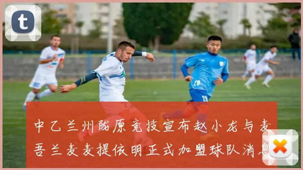 中乙兰州陇原竞技宣布赵小龙与麦吾兰麦麦提依明正式加盟球队消息