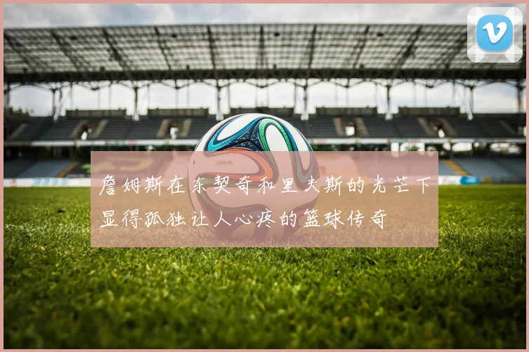 詹姆斯在东契奇和里夫斯的光芒下显得孤独让人心疼的篮球传奇
